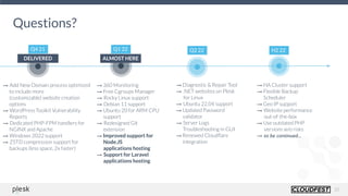 20
Questions?
Q2 22
Q4 21 Q1 22
→ Diagnostic & Repair Tool
→ .NET websites on Plesk
for Linux
→ Ubuntu 22.04 support
→ Updated Password
validator
→ Server Logs
Troubleshooting in GUI
→ Renewed Cloudﬂare
integration
H2 22
→ HA Cluster support
→ Flexible Backup
Scheduler
→ Geo IP support
→ Website performance
out-of-the-box
→ Use outdated PHP
versions w/o risks
→ to be continued...
DELIVERED ALMOST HERE
→ Add New Domain process optimized
to include more
(customizable) website creation
options
→ WordPress Toolkit Vulnerability
Reports
→ Dedicated PHP-FPM handlers for
NGINX and Apache
→ Windows 2022 support
→ ZSTD compression support for
backups (less space, 2x faster)
→ 360 Monitoring  
→ Free Cgroups Manager
→ Rocky Linux support
→ Debian 11 support
→ Ubuntu 20 for ARM CPU
support
→ Redesigned Git
extension
→ Improved support for
Node.JS
applications hosting 
→ Support for Laravel
applications hosting
 