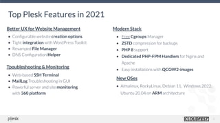 3
Top Plesk Features in 2021
• Conﬁgurable website creation options
• Tight integration with WordPress Toolkit
• Revamped File Manager
• DNS Conﬁguration Helper
• Free Cgroups Manager
• ZSTD compression for backups
• PHP 8 support
• Dedicated PHP-FPM Handlers for Nginx and
Apache
• Easy installations with QCOW2-images
Better UX for Website Management Modern Stack
New OSes
• Almalinux, RockyLinux, Debian 11, Windows 2022,
Ubuntu 20.04 on ARM architecture
Tpoubleshooting & Monitoring
• Web-based SSH Terminal
• MailLog Troubleshooting in GUI
• Powerful server and site monitoring
with 360 platform
 