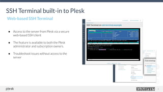 8
SSH Terminal built-in to Plesk
SSH Terminal built-in to Plesk
● Access to the server from Plesk via a secure
web-based SSH client
● The feature is available to both the Plesk
administrator and subscription owners.
● Troubleshoot issues without access to the
server
AVAILABLE
N
O
W
Web-based SSH Terminal
 