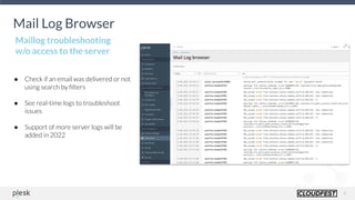 9
Mail Log Browser
● Check if an email was delivered or not
using search by ﬁlters
● See real-time logs to troubleshoot
issues
● Support of more server logs will be
added in 2022
Maillog troubleshooting
w/o access to the server
 
