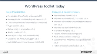 12
• Per-site WordPress Toolkit action logs (v5.5)
• Autoupdates for individual plugins & themes (v5.7)
• Checksum validation of WordPress core ﬁles (v5.6)
• Plugin blocklist (v5.7)
• Backup Limits in service plans (v5.1)
• Sets for resellers (v5.2)
• New wp-cli v2.5 w/ PHP 8 support (v5.6)
• CloudLinux 8 & AlmaLinux support (v5.4)
• Login to WP admin in maintenance mode (v5.7)
New Possibilities
• New improved interface (v5.0)
• Improved workﬂow for SSL/TLS status (v5.4)
• Improved workﬂow for unsupported or outdated
sites (v5.3)
• Improved wp-cron workﬂow (v5.4)
• In-product changelog (v5.1)
• Faster & more reliable cloning (v5.4)
• Asset autoactivation in sets (v5.2)
• Support for new WordPress autoupdate defaults
(v5.3)
• Hotlink protection customization (v5.7)
Changes & Improvements
WordPress Toolkit Today
 