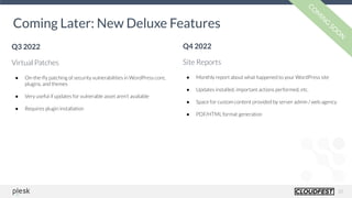 20
Coming Later: New Deluxe Features
Q3 2022
Virtual Patches
● On-the-ﬂy patching of security vulnerabilities in WordPress core,
plugins, and themes
● Very useful if updates for vulnerable asset aren’t available
● Requires plugin installation
CO
M
IN
G
SO
O
N
Q4 2022
Site Reports
● Monthly report about what happened to your WordPress site
● Updates installed, important actions performed, etc.
● Space for custom content provided by server admin / web agency
● PDF/HTML format generation
 