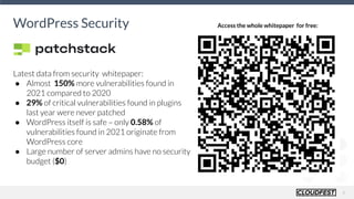 6
WordPress Security Access the whole whitepaper for free:
Latest data from security whitepaper:
● Almost 150% more vulnerabilities found in
2021 compared to 2020
● 29% of critical vulnerabilities found in plugins
last year were never patched
● WordPress itself is safe – only 0.58% of
vulnerabilities found in 2021 originate from
WordPress core
● Large number of server admins have no security
budget ($0)
 
