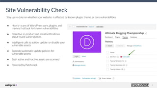 8
● Hourly scans of WordPress core, plugins, and
themes that look for known vulnerabilities
● Proactive in-product and email notiﬁcations
about found vulnerabilities
● Intelligent calls to action: update or disable your
vulnerable assets
● Separate automatic update policies for
vulnerable assets
● Both active and inactive assets are scanned
● Powered by Patchstack
Site Vulnerability Check
Stay up-to-date on whether your website is affected by known plugin, theme, or core vulnerabilities
 