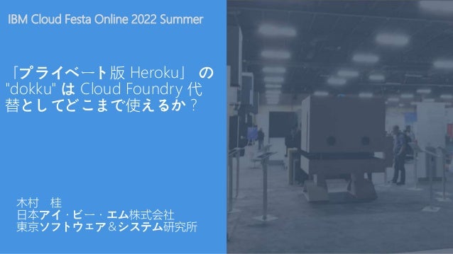 IBM Cloud Festa Online 2022 Summer
「プライベート版 Heroku」 の
"dokku" は Cloud Foundry 代
替としてどこまで使えるか？
木村 桂
日本アイ・ビー・エム株式会社
東京ソフトウェア＆システム研究所
 