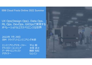 IBM Cloud Festa Online 2022 Summer
UX Ops(Design Ops)、Data Ops、
ML Ops、DevOps、GitOpsで実現する
オペレーショナルエクスペリエンスな世界
2022年 7月 29日
IBM クライアントエンジニアリング本部
エンジニアリングマネージャー 平山 毅
テクノロジーエンジニア 米坂 武士
データサイエンティスト 鵜飼 裕紀
デザイナー ヒョンミン
 