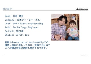 © 2022 IBM Corporation
10
自己紹介
Name: 米坂 武士
Company: 日本アイ・ビー・エム
Dept: IBM Client Engineering
Role: Technology Engineer
Join...