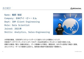 © 2022 IBM Corporation
34
自己紹介
Name: 鵜飼 裕紀
Company: 日本アイ・ビー・エム
Dept: IBM Client Engineering
Role: Data Scientist
Joined: 2...