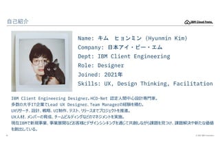 © 2022 IBM Corporation
45
自己紹介
Name: キム ヒョンミン (Hyunmin Kim)
Company: 日本アイ・ビー・エム
Dept: IBM Client Engineering
Role: Designe...