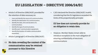 • CJEU declared the Directive 2006/24/EC invalid,
considering that the EU legislature exceeded the
limits of the proportionality principle:
EU law does not currently provide for
an obligation to retain data.
• However, Member States remain able to
introduce exceptions to the main obligation of
ensuring confidentiality of electronic
communications
EU LEGISLATION – DIRECTIVE 2006/24/EC
• Article 5 of Directive 2006/24/EC provided for
the retention of data necessary to:
• trace and identify the source of a communication;
• identify the destination of a communication;
• identify the date, time and duration of a
communication;
• identify the type of communication;
• identify users’ communication equipment;
• identify the location of mobile communication
equipment.
• Article 5 paragraph 2 of Directive 2006/24/EC:
No data revealing the content of the
communication may be retained
pursuant to this Directive
“
 