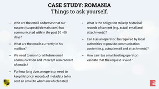 CASE STUDY: ROMANIA
Things to ask yourself.
• What is the obligation to keep historical
records of content (e.g. actual email and
attachments)?
• Can I (as an operator) be required by local
authorities to provide communication
content (e.g. actual email and attachments)?
• How can I (as email hosting operator)
validate that the request is valid?
• Who are the email addresses that our
suspect (suspect@domain.com) has
communicated with in the past 30 - 60
days?
• What are the emails currently in his
mailbox?
• We need to monitor all future email
communication and intercept also content
of emails?
• For how long does an operator need to
keep historical records of metadata (who
sent an email to whom on which date)?
 