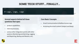 SOME TECH STUFF… FINALLY…
Core Basic Concepts
• Email Communication & Mailbox Access Logs
• Accessing the email content (Subject and Body)
Several aspects behind all these
questions that span:
• product capabilities,
• internal processes,
• various other integration points with other
systems (Monitoring and Alarming, Logging
and Reporting, Backup and Restore, etc).
# Logs, Logs, Logs
 