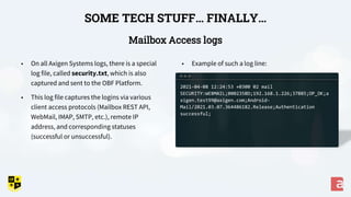 Mailbox Access logs
SOME TECH STUFF… FINALLY…
• Example of such a log line:
• On all Axigen Systems logs, there is a special
log file, called security.txt, which is also
captured and sent to the OBF Platform.
• This log file captures the logins via various
client access protocols (Mailbox REST API,
WebMail, IMAP, SMTP, etc.), remote IP
address, and corresponding statuses
(successful or unsuccessful).
2021-04-08 12:24:53 +0300 02 mail
SECURITY:WEBMAIL;000235BD;192.168.1.226;37885;OP_OK;a
xigen.test99@axigen.com;Android-
Mail/2021.03.07.364486182.Release;Authentication
successful;
 