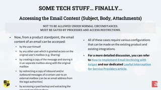 Accessing the Email Content (Subject, Body, Attachments)
SOME TECH STUFF… FINALLY…
• All of these cases require various configurations
that can be made on the existing product and
existing integrations.
• For a more detailed discussion, you can refer
to How to Implement Email Archiving with
Axigen and our dedicated Lawful Interception
for Service Providers article.
• Now, from a product standpoint, the email
content of an email can be accessed:
• by the user himself
• by any other user which is granted access on the
original user’s mailbox (e.g. Sharing)
• by creating a copy of the message and storing it
in an separate mailbox along with the original
mailbox
• by redirecting a copy of inbound and/or
outbound messages of a certain user to an
external mailbox (can be an email address from
the legal authorities)
• by accessing a past backup and extracting the
NOT TO BE ALLOWED UNDER NORMAL CIRCUMSTANCES.
MUST BE GATED BY PROCESSES AND ACCESS RESTRICTIONS.
 