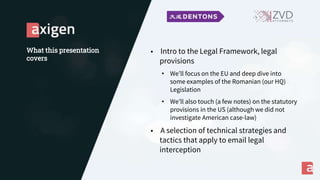 What this presentation
covers
• Intro to the Legal Framework, legal
provisions
• We’ll focus on the EU and deep dive into
some examples of the Romanian (our HQ)
Legislation
• We’ll also touch (a few notes) on the statutory
provisions in the US (although we did not
investigate American case-law)
• A selection of technical strategies and
tactics that apply to email legal
interception
 