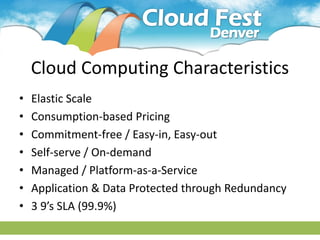 Cloud Computing Characteristics
•   Elastic Scale
•   Consumption-based Pricing
•   Commitment-free / Easy-in, Easy-out
•   Self-serve / On-demand
•   Managed / Platform-as-a-Service
•   Application & Data Protected through Redundancy
•   3 9’s SLA (99.9%)
 