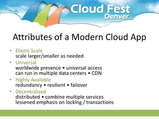 Attributes of a Modern Cloud App
• Elastic Scale
  scale larger/smaller as needed
• Universal
  worldwide presence • universal access
  can run in multiple data centers • CDN
• Highly Available
  redundancy • resilient • failover
• Decentralized
  distributed • combine multiple services
  lessened emphasis on locking / transactions
 