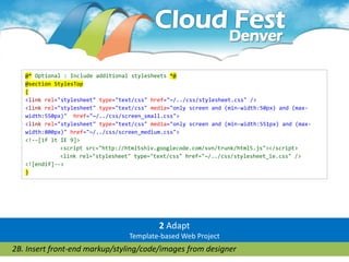 @* Optional : Include additional stylesheets *@
   @section StylesTop
   {
   <link rel="stylesheet" type="text/css" href="~/../css/stylesheet.css" />
   <link rel="stylesheet" type="text/css" media="only screen and (min-width:50px) and (max-
   width:550px)" href="~/../css/screen_small.css">
   <link rel="stylesheet" type="text/css" media="only screen and (min-width:551px) and (max-
   width:800px)" href="~/../css/screen_medium.css">
   <!--[if lt IE 9]>
              <script src="http://html5shiv.googlecode.com/svn/trunk/html5.js"></script>
              <link rel="stylesheet" type="text/css" href="~/../css/stylesheet_ie.css" />
   <![endif]-->
   }




                                            2 Adapt
                                   Template-based Web Project
2B. Insert front-end markup/styling/code/images from designer
 