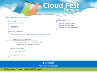 public class HomeController : Controller
  {
      //                                                                         public class Promo
      // GET: /Home/
                                                                                 {
      public ActionResult Index()                                                    public string Title;
      {                                                                              public string Text;
          LoadPromos();
          return View();                                                             public string ImageURL;
      }                                                                          }
      private void LoadPromos()
      {
          Dictionary<string, Promo> Promos = new Dictionary<string, Promo>();

          try
          {
              using (SqlConnection conn = new
  SqlConnection(System.Configuration.ConfigurationManager
                  .ConnectionStrings["Tours"].ConnectionString))
              {
                  ...get the data, add to Promos collection...
              }
          }
          catch (SqlException ex)
          {
              // TODO: log exception
          }

          ViewBag.Promos = Promos;
      }
  }




                                                                   3 Integrate
                                                          Add Dynamic Content
3B. Retrieve Content in the MVC Project
 