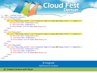 <!-- begin - homepage promos -->
<div class="home_promo_container">
    <div class="home_promo">
        <div class="home_promo_content" style="background-image:url(images/@(ViewBag.Promos["1"].ImageURL));">
            <h2 data-bind="text: PromoTitle1"></h2>
            <p data-bind="text: PromoText1"/>
            <a class="button" href="#">Learn more &raquo;</a>
        </div>
    </div>
    <div class="home_promo">
        <div class="home_promo_content" style="background-image:url(images/@(ViewBag.Promos["2"].ImageURL));">
            <h2 data-bind="text: PromoTitle2"></h2>
             <p data-bind="text: PromoText2"/>
             <a class="button" href="#">Learn more &raquo;</a>
        </div>
    </div>
    <div class="home_promo">
        <div class="home_promo_content" style="background-image:url(images/@(ViewBag.Promos["3"].ImageURL));">
            <h2 data-bind="text: PromoTitle3"></h2>
             <p data-bind="text: PromoText3"/>
             <a class="button" href="#">Learn more &raquo;</a>
        </div>
    </div>
</div>


                                                        3 Integrate
                                                   Add Dynamic Content
   3C. Embed Content with Razor
 