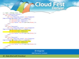 <!-- begin - homepage promos -->
<div class="home_promo_container">
    <div class="home_promo">
        <div class="home_promo_content" style="background-
image:url(images/@(ViewBag.Promos["1"].ImageURL));">
            <h2 data-bind="text: PromoTitle1"></h2>
            <p data-bind="text: PromoText1"/>
            <a class="button" href="#">Learn more &raquo;</a>
        </div>
    </div>
    <div class="home_promo">
        <div class="home_promo_content" style="background-
image:url(images/@(ViewBag.Promos["2"].ImageURL));">
            <h2 data-bind="text: PromoTitle2"></h2>
            <p data-bind="text: PromoText2"/>
            <a class="button" href="#">Learn more &raquo;</a>
        </div>
    </div>
    <div class="home_promo">
        <div class="home_promo_content" style="background-
image:url(images/@(ViewBag.Promos["3"].ImageURL));">
            <h2 data-bind="text: PromoTitle3"></h2>
            <p data-bind="text: PromoText3"/>
            <a class="button" href="#">Learn more &raquo;</a>
        </div>
    </div>
</div>


                                                          3 Integrate
                                                    Add Dynamic Content
3C. Data Bind with Knockout
 