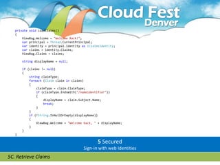 private void LoadClaims()
   {
       ViewBag.Welcome = "Welcome Back!";
       var principal = Thread.CurrentPrincipal;
       var identity = principal.Identity as IClaimsIdentity;
       var claims = identity.Claims;
       ViewBag.Claims = claims;

       string displayName = null;

       if (claims != null)
       {
           string claimType;
           foreach (Claim claim in claims)
           {
               claimType = claim.ClaimType;
               if (claimType.EndsWith("/nameidentifier"))
               {
                   displayName = claim.Subject.Name;
                   break;
               }
           }
           if (!String.IsNullOrEmpty(displayName))
           {
               ViewBag.Welcome = "Welcome back, " + displayName;
           }
       }
   }

                                                  5 Secured
                                          Sign-in with web Identities
5C. Retrieve Claims
 