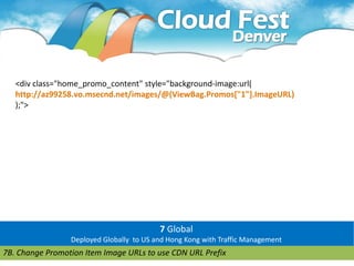 <div class="home_promo_content" style="background-image:url(
   http://az99258.vo.msecnd.net/images/@(ViewBag.Promos["1"].ImageURL)
   );">




                                          7 Global
                 Deployed Globally to US and Hong Kong with Traffic Management
7B. Change Promotion Item Image URLs to use CDN URL Prefix
 