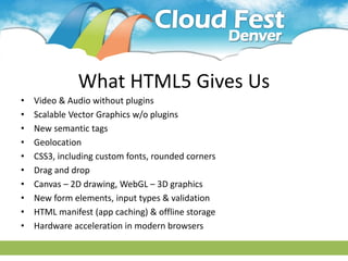 What HTML5 Gives Us
• Video & Audio without plugins
• Scalable Vector Graphics w/o plugins
• New semantic tags
• Geolocation
• CSS3, including custom fonts, rounded corners
• Drag and drop
• Canvas – 2D drawing, WebGL – 3D graphics
• New form elements, input types & validation
• HTML manifest (app caching) & offline storage
• Hardware acceleration in modern browsers
 