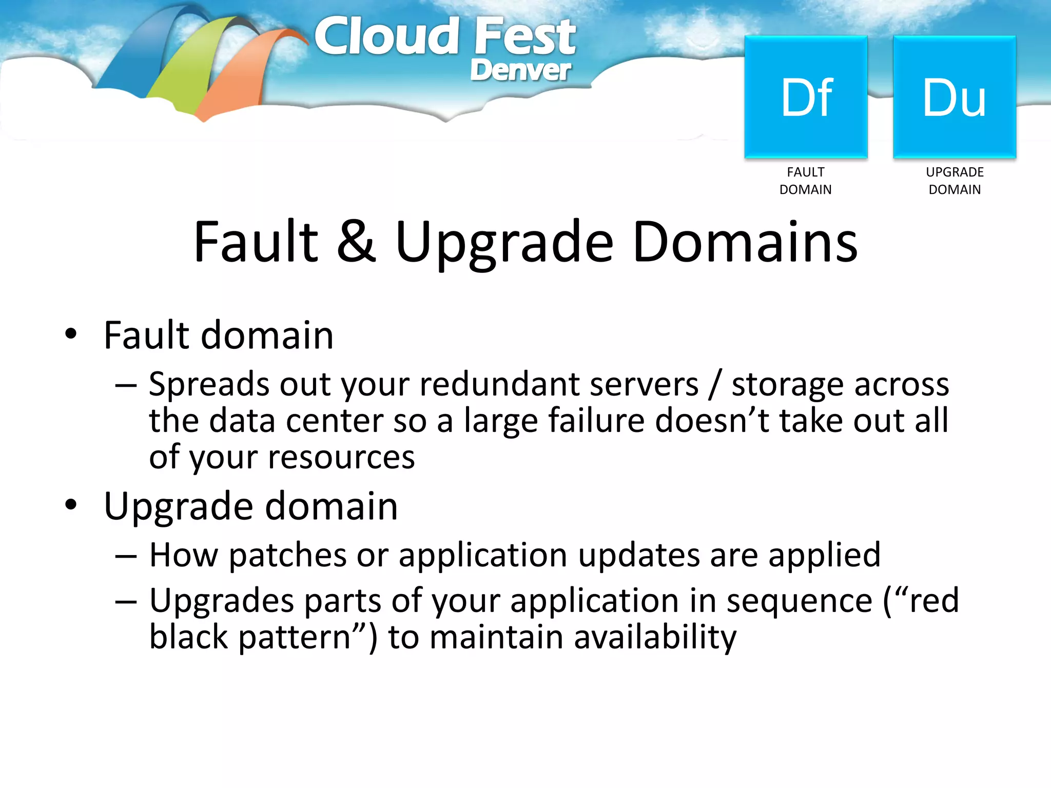 Df        Du
                                                FAULT    UPGRADE
                                               DOMAIN    DOMAIN



       Fault & Upgrade Domains
• Fault domain
  – Spreads out your redundant servers / storage across
    the data center so a large failure doesn’t take out all
    of your resources
• Upgrade domain
  – How patches or application updates are applied
  – Upgrades parts of your application in sequence (“red
    black pattern”) to maintain availability
 