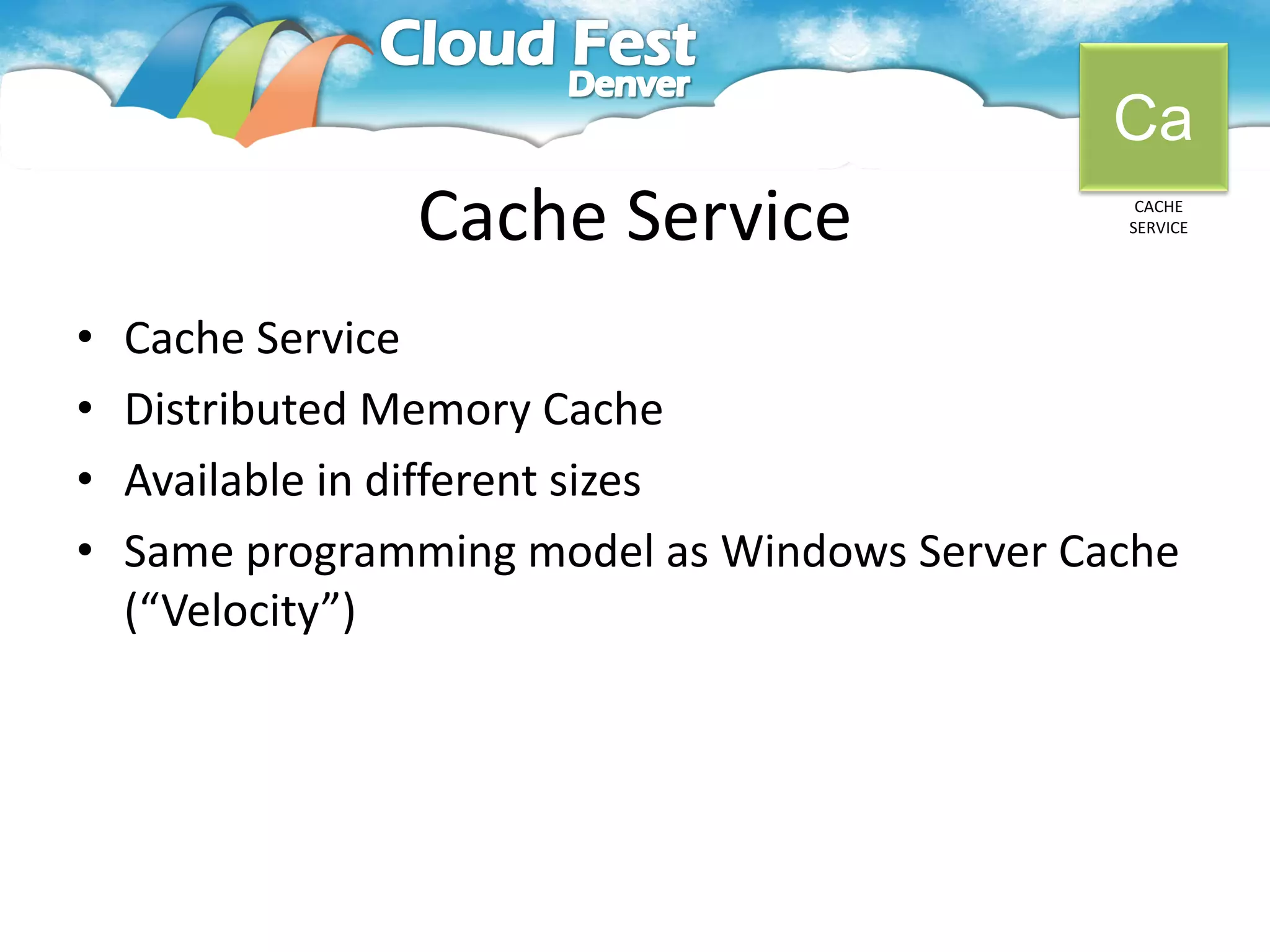 Ca
                Cache Service                   CACHE
                                               SERVICE




•   Cache Service
•   Distributed Memory Cache
•   Available in different sizes
•   Same programming model as Windows Server Cache
    (“Velocity”)
 