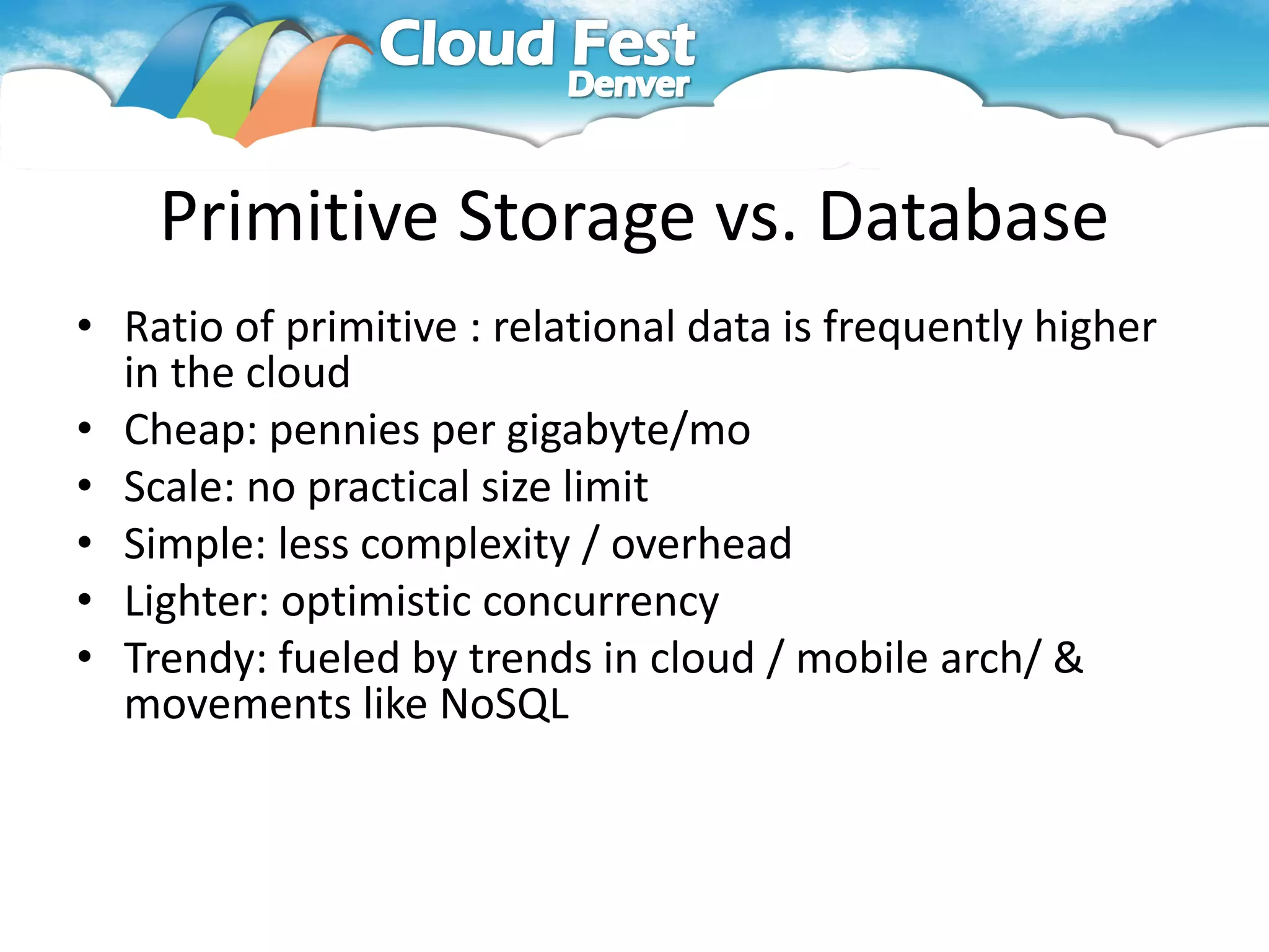 Primitive Storage vs. Database
• Ratio of primitive : relational data is frequently higher
  in the cloud
• Cheap: pennies per gigabyte/mo
• Scale: no practical size limit
• Simple: less complexity / overhead
• Lighter: optimistic concurrency
• Trendy: fueled by trends in cloud / mobile arch/ &
  movements like NoSQL
 