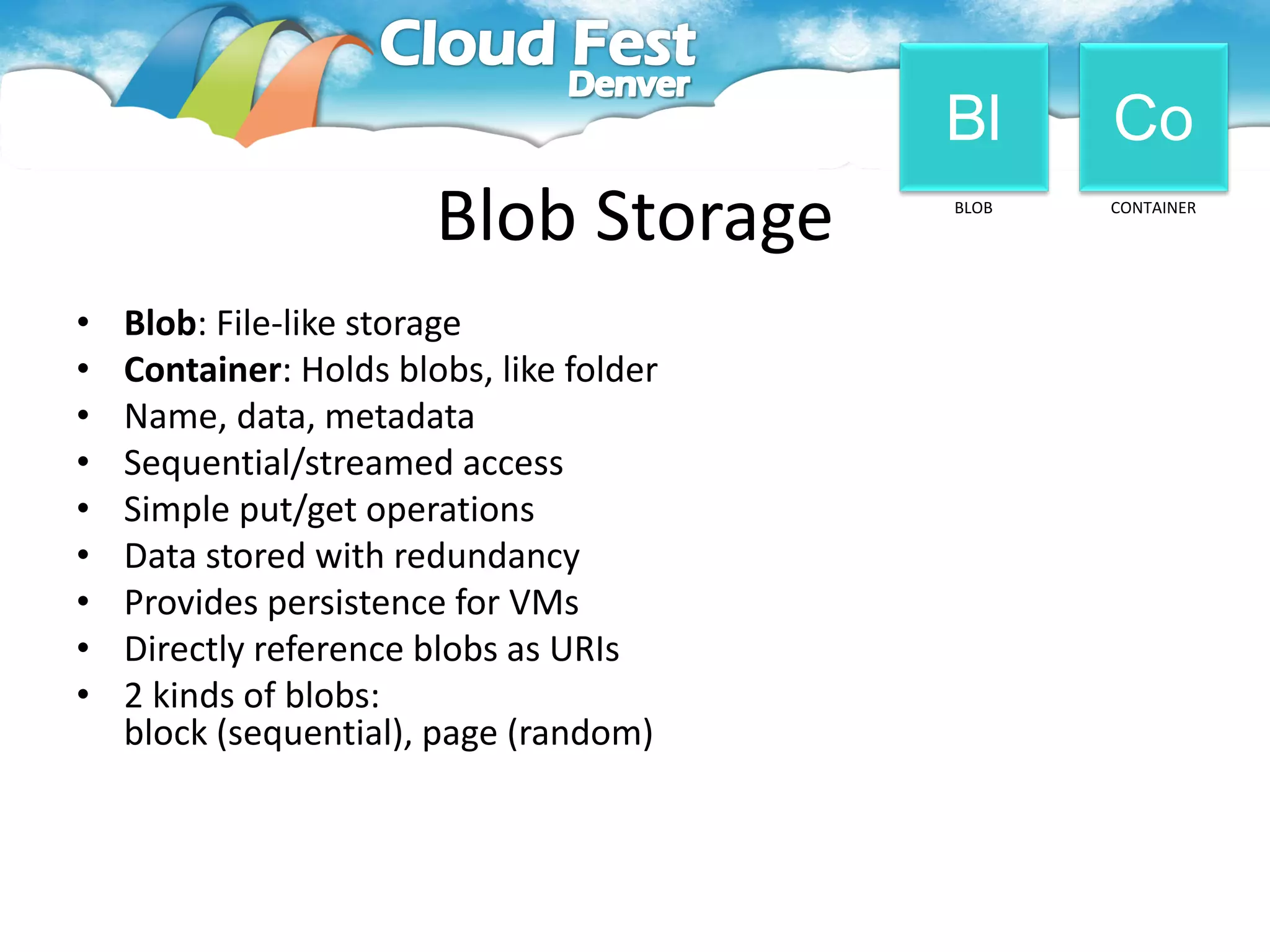 Bl     Co
                        Blob Storage      BLOB   CONTAINER




•   Blob: File-like storage
•   Container: Holds blobs, like folder
•   Name, data, metadata
•   Sequential/streamed access
•   Simple put/get operations
•   Data stored with redundancy
•   Provides persistence for VMs
•   Directly reference blobs as URIs
•   2 kinds of blobs:
    block (sequential), page (random)
 