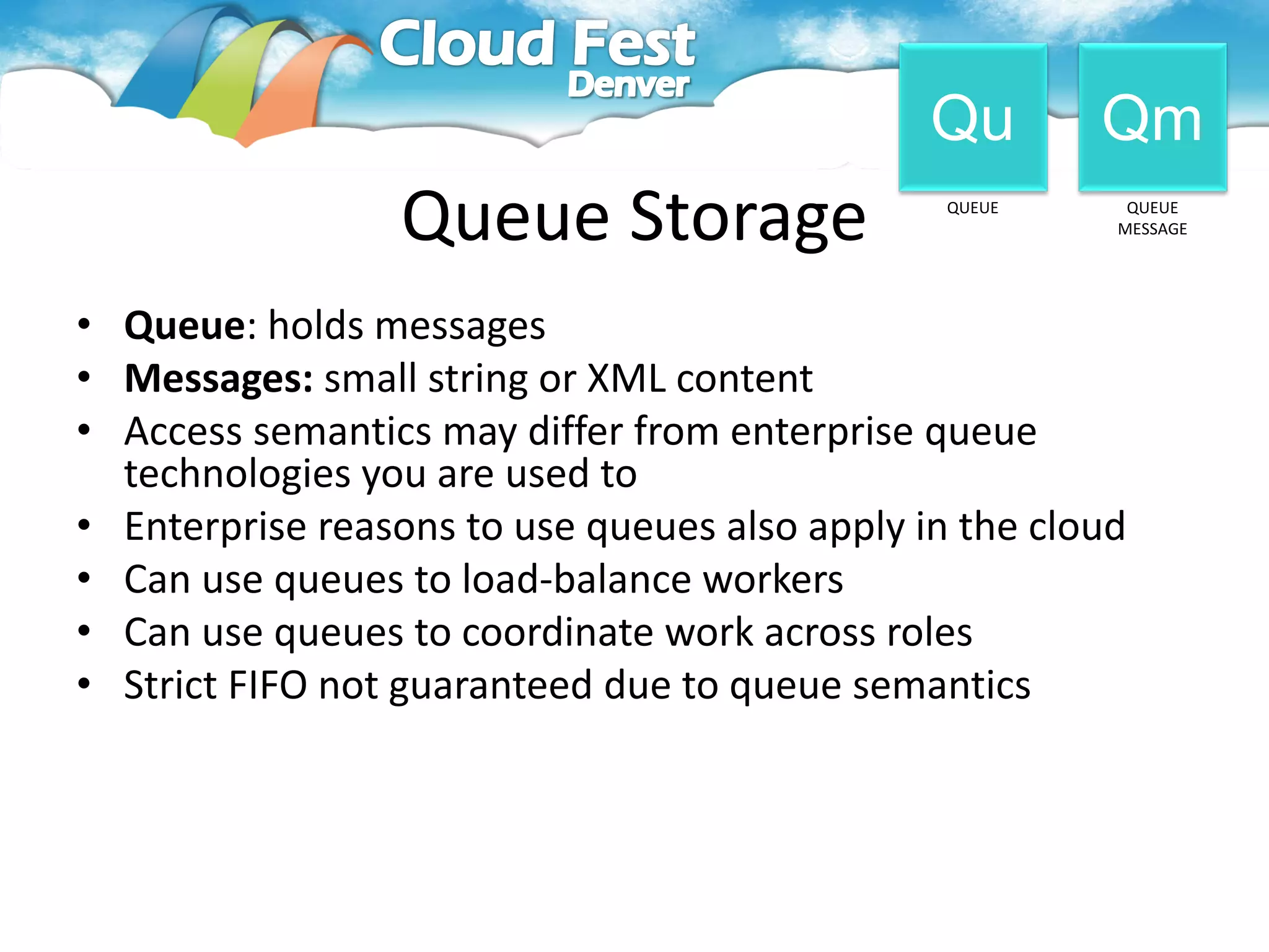 Qu       Qm
                 Queue Storage                  QUEUE     QUEUE
                                                         MESSAGE




• Queue: holds messages
• Messages: small string or XML content
• Access semantics may differ from enterprise queue
  technologies you are used to
• Enterprise reasons to use queues also apply in the cloud
• Can use queues to load-balance workers
• Can use queues to coordinate work across roles
• Strict FIFO not guaranteed due to queue semantics
 