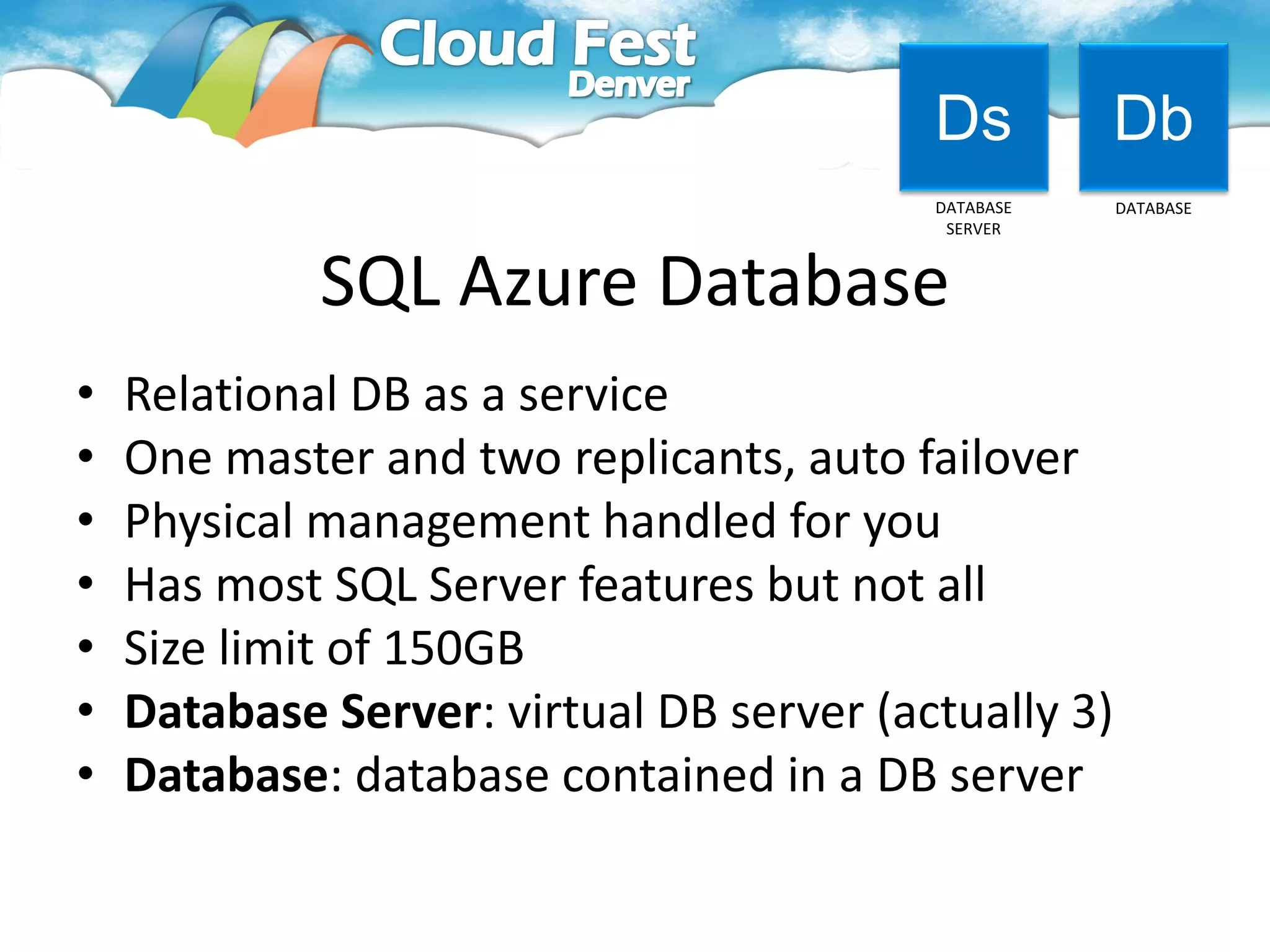 Ds         Db
                                          DATABASE    DATABASE
                                           SERVER



             SQL Azure Database
•   Relational DB as a service
•   One master and two replicants, auto failover
•   Physical management handled for you
•   Has most SQL Server features but not all
•   Size limit of 150GB
•   Database Server: virtual DB server (actually 3)
•   Database: database contained in a DB server
 