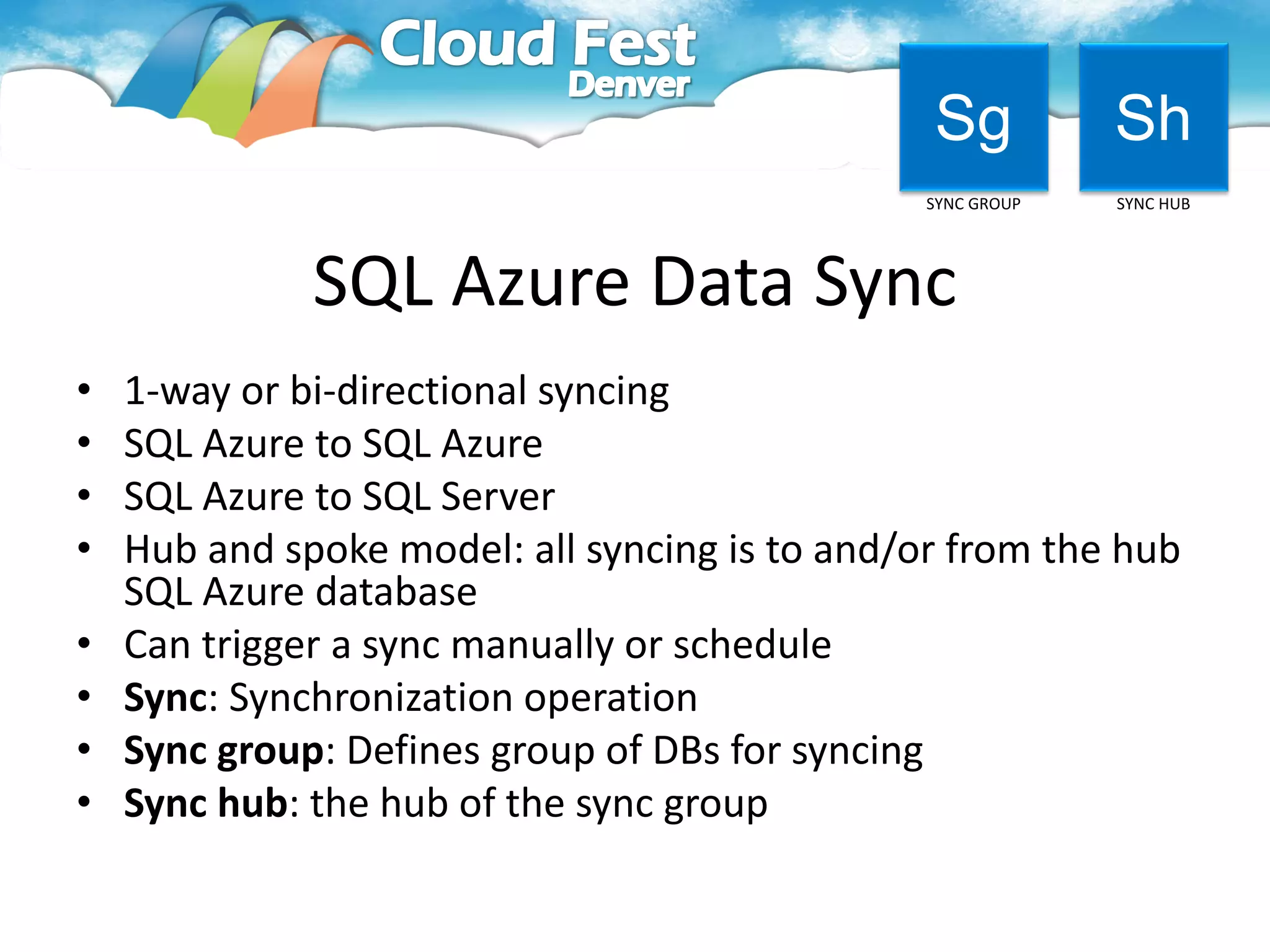 Sg           Sh
                                                SYNC GROUP   SYNC HUB




              SQL Azure Data Sync
•   1-way or bi-directional syncing
•   SQL Azure to SQL Azure
•   SQL Azure to SQL Server
•   Hub and spoke model: all syncing is to and/or from the hub
    SQL Azure database
•   Can trigger a sync manually or schedule
•   Sync: Synchronization operation
•   Sync group: Defines group of DBs for syncing
•   Sync hub: the hub of the sync group
 