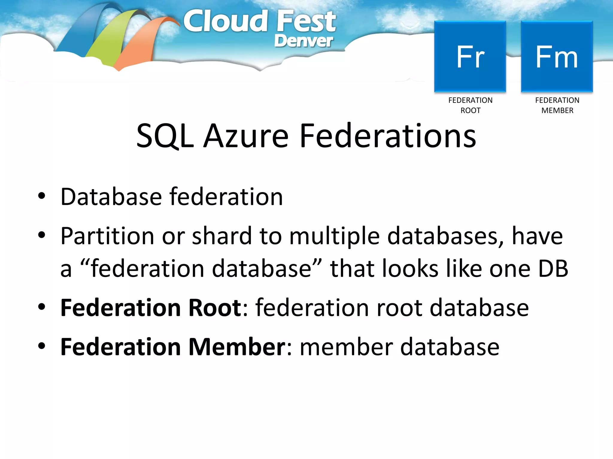 Fr          Fm
                                     FEDERATION   FEDERATION
                                        ROOT        MEMBER



        SQL Azure Federations
• Database federation
• Partition or shard to multiple databases, have
  a “federation database” that looks like one DB
• Federation Root: federation root database
• Federation Member: member database
 