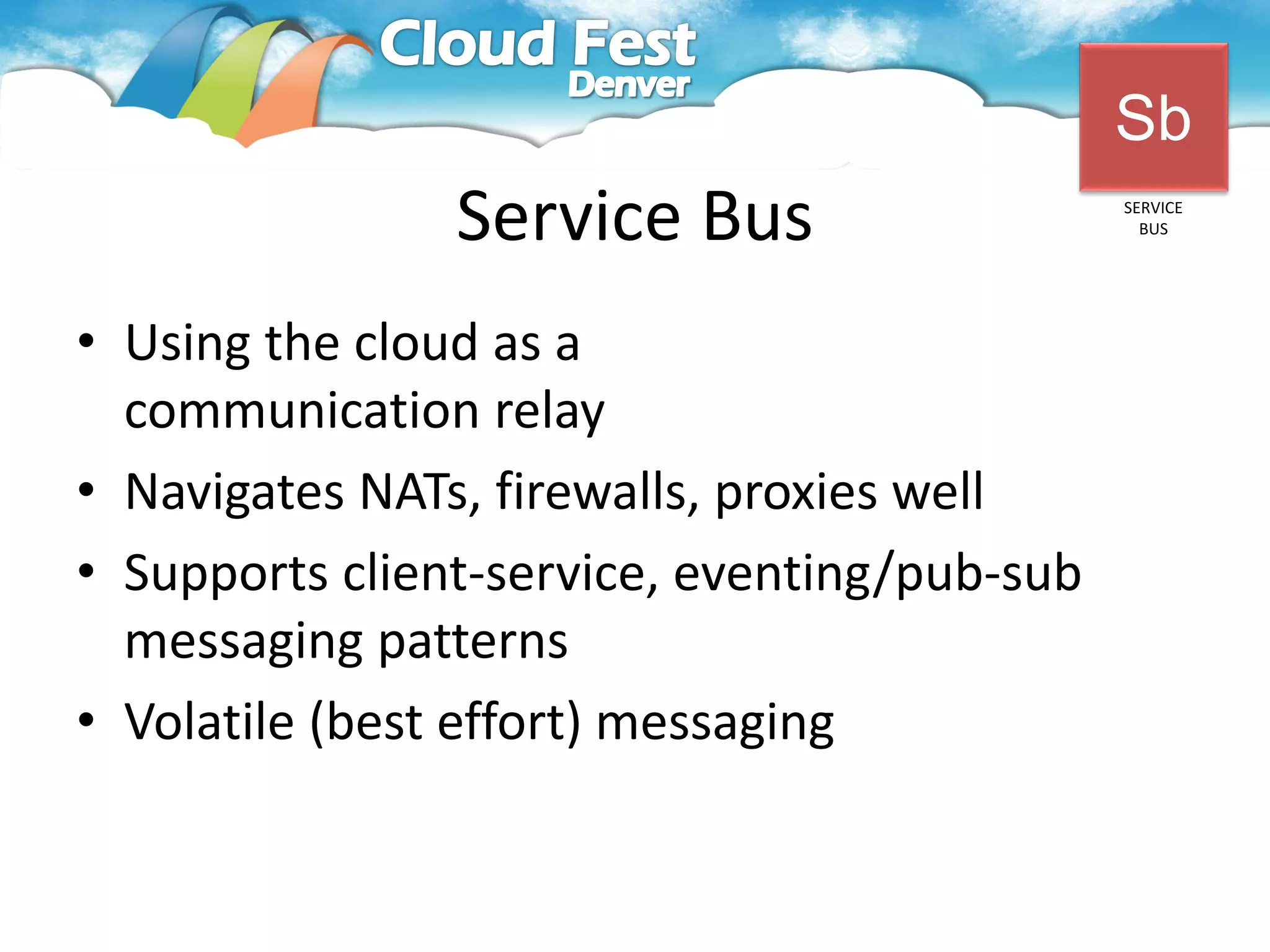 Sb
                Service Bus                   SERVICE
                                                BUS




• Using the cloud as a
  communication relay
• Navigates NATs, firewalls, proxies well
• Supports client-service, eventing/pub-sub
  messaging patterns
• Volatile (best effort) messaging
 