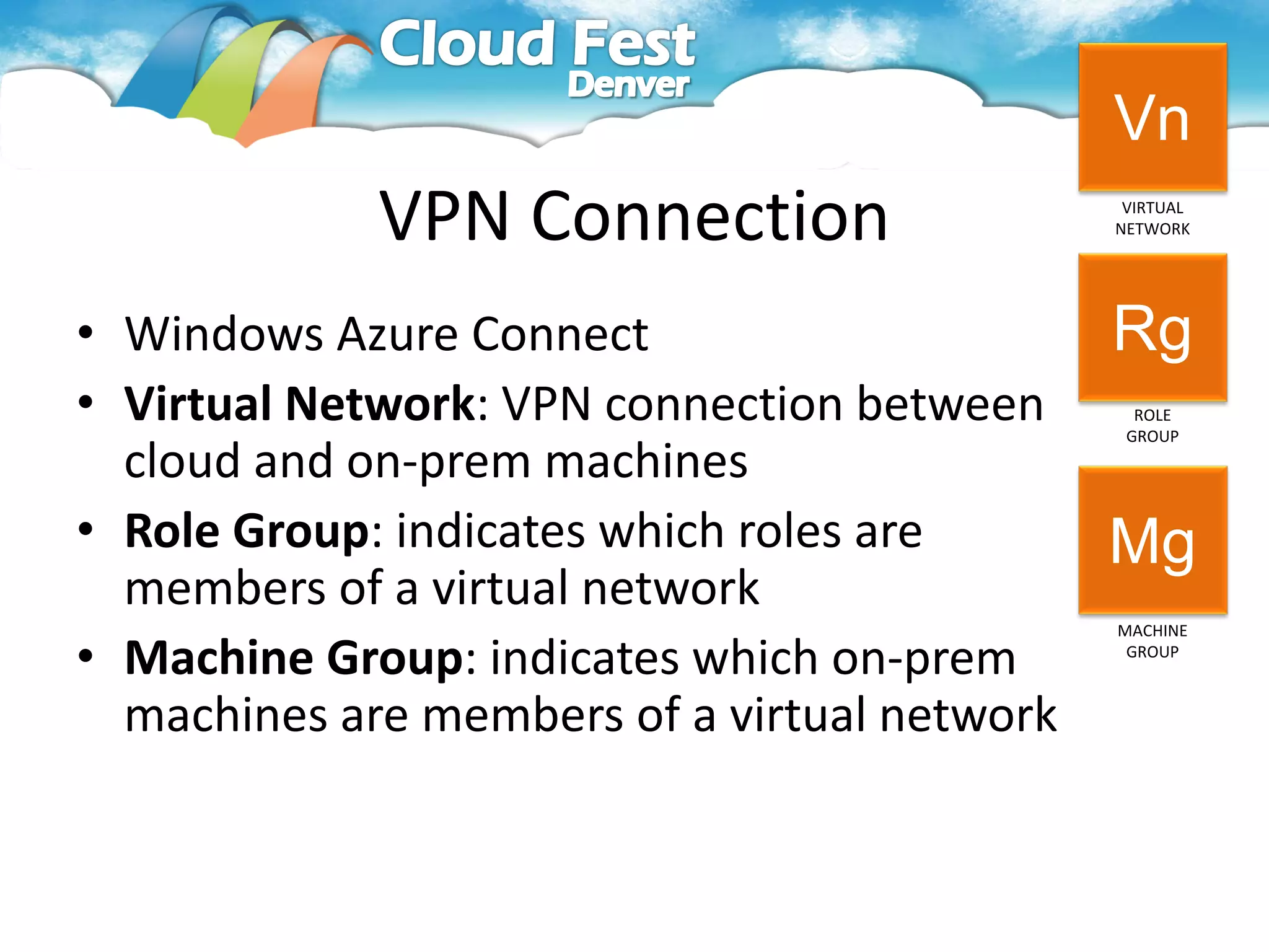Vn
            VPN Connection                 VIRTUAL
                                          NETWORK




• Windows Azure Connect                     Rg
• Virtual Network: VPN connection between   ROLE
                                           GROUP

  cloud and on-prem machines
• Role Group: indicates which roles are     Mg
  members of a virtual network
                                          MACHINE

• Machine Group: indicates which on-prem   GROUP



  machines are members of a virtual network
 