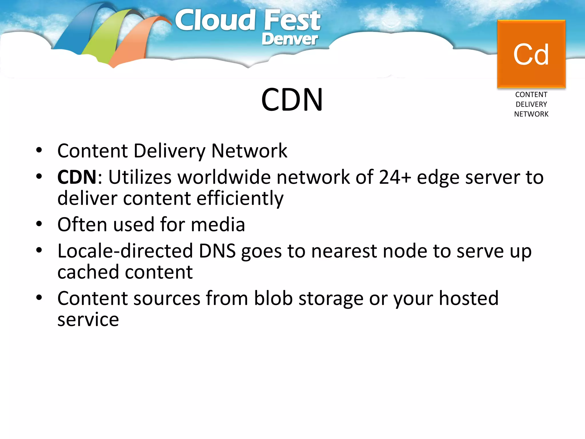 Cd
                        CDN                        CONTENT
                                                   DELIVERY
                                                   NETWORK




• Content Delivery Network
• CDN: Utilizes worldwide network of 24+ edge server to
  deliver content efficiently
• Often used for media
• Locale-directed DNS goes to nearest node to serve up
  cached content
• Content sources from blob storage or your hosted
  service
 