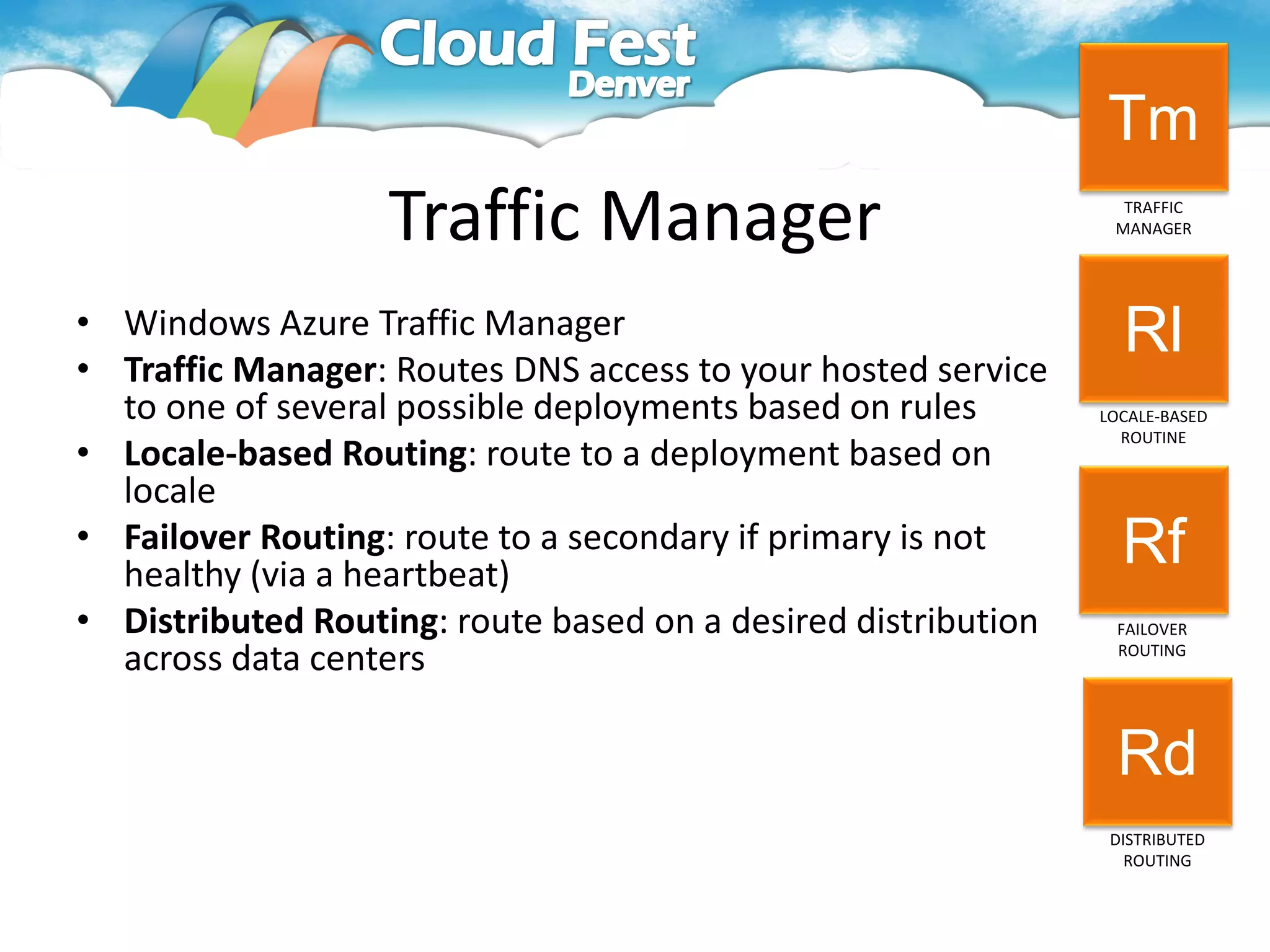 Tm
                   Traffic Manager                               TRAFFIC
                                                                MANAGER




• Windows Azure Traffic Manager                                  Rl
• Traffic Manager: Routes DNS access to your hosted service
  to one of several possible deployments based on rules        LOCALE-BASED
                                                                 ROUTINE
• Locale-based Routing: route to a deployment based on
  locale
• Failover Routing: route to a secondary if primary is not       Rf
  healthy (via a heartbeat)
• Distributed Routing: route based on a desired distribution    FAILOVER
  across data centers                                           ROUTING




                                                                Rd
                                                                DISTRIBUTED
                                                                  ROUTING
 