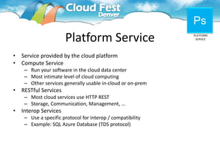 Ps
                       Platform Service                      PLATFORM
                                                              SERVICE




•   Service provided by the cloud platform
•   Compute Service
     – Run your software in the cloud data center
     – Most intimate level of cloud computing
     – Other services generally usable in-cloud or on-prem
•   RESTful Services
     – Most cloud services use HTTP REST
     – Storage, Communication, Management, …
•   Interop Services
     – Use a specific protocol for interop / compatibility
     – Example: SQL Azure Database (TDS protocol)
 