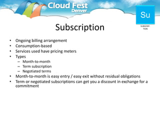 Su
                           Subscription                                  SUBSCRIP-
                                                                           TION




• Ongoing billing arrangement
• Consumption-based
• Services used have pricing meters
• Types
     – Month-to-month
     – Term subscription
     – Negotiated terms
•   Month-to-month is easy entry / easy exit without residual obligations
•   Term or negotiated subscriptions can get you a discount in exchange for a
    commitment
 