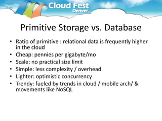 Primitive Storage vs. Database
• Ratio of primitive : relational data is frequently higher
  in the cloud
• Cheap: pennies per gigabyte/mo
• Scale: no practical size limit
• Simple: less complexity / overhead
• Lighter: optimistic concurrency
• Trendy: fueled by trends in cloud / mobile arch/ &
  movements like NoSQL
 
