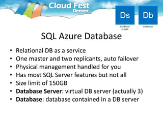 Ds         Db
                                          DATABASE    DATABASE
                                           SERVER



             SQL Azure Database
•   Relational DB as a service
•   One master and two replicants, auto failover
•   Physical management handled for you
•   Has most SQL Server features but not all
•   Size limit of 150GB
•   Database Server: virtual DB server (actually 3)
•   Database: database contained in a DB server
 