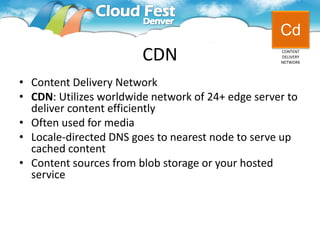 Cd
                        CDN                        CONTENT
                                                   DELIVERY
                                                   NETWORK




• Content Delivery Network
• CDN: Utilizes worldwide network of 24+ edge server to
  deliver content efficiently
• Often used for media
• Locale-directed DNS goes to nearest node to serve up
  cached content
• Content sources from blob storage or your hosted
  service
 