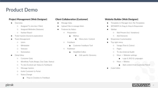 8
Project Management (Web Designer)
● Overview
○ Assigned To-dos (incl. Filter)
○ Assigned Websites (Statuses)
○ Kanban Board
● Ticket System (General explanation)
● Team Management
○ Users
○ Whitelabel
○ Statuses
○ Automation
● Detail View
○ Customer Data
○ Workflow Tools (Assign, Due Date, Status)
○ To-dos (Custom per Status & Feedback)
○ Message System
○ Invite Customer to Portal
○ Status Change
■ Prep to Creation to Feedback
Product Demo
Client Collaboration (Customer)
● Manage Data
● Upload Files & manage them
● Features by Status
○ Preparation
■ Wishes
● Menu item: Content
○ Feedback
■ Customer Feedback Tool
○ Published
■ Simplified Editor
● Edit specific Elements
Website Builder (Web Designer)
● Templates in Manager (incl. My Templates)
● WYSIWYG & Drag & Drop & Responsive
● Sidebar
○ Add Presets (incl. Variations)
○ Add Elements
● Responsive Customization
● Top right menu
○ Design (Text & Colors)
○ Pages
○ To-dos (internal Audit)
○ More -> Website settings
■ Logo & SEO & Languages
○ More -> Wishes
■ Add content from Customer Portal
● Code Editor
 