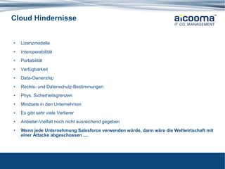Cloud Hindernisse Lizenzmodelle  Interoperabilität Portabilität Verfügbarkeit Data-Ownership Rechts- und Datenschutz-Bestimmungen Phys. Sicherheitsgrenzen Mindsets in den Unternehmen Es gibt sehr viele Verlierer Anbieter-Vielfalt noch nicht ausreichend gegeben Wenn jede Unternehmung Salesforce verwenden würde, dann wäre die Weltwirtschaft mit einer Attacke abgeschossen .... 