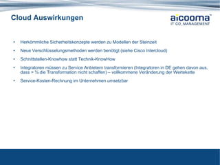 Cloud Auswirkungen Herkömmliche Sicherheitskonzepte werden zu Modellen der Steinzeit Neue Verschlüsselungsmethoden werden benötigt (siehe Cisco Intercloud) Schnittstellen-Knowhow statt Technik-KnowHow Integratoren müssen zu Service Anbietern transformieren (Integratoren in DE gehen davon aus, dass > ¾ die Transformation nicht schaffen) – vollkommene Veränderung der Wertekette Service-Kosten-Rechnung im Unternehmen umsetzbar 