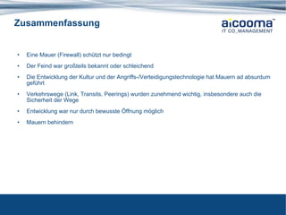 Zusammenfassung Eine Mauer (Firewall) schützt nur bedingt Der Feind war großteils bekannt oder schleichend Die Entwicklung der Kultur und der Angriffs-/Verteidigungstechnologie hat Mauern ad absurdum geführt Verkehrswege (Link, Transits, Peerings) wurden zunehmend wichtig, insbesondere auch die Sicherheit der Wege Entwicklung war nur durch bewusste Öffnung möglich Mauern behindern 