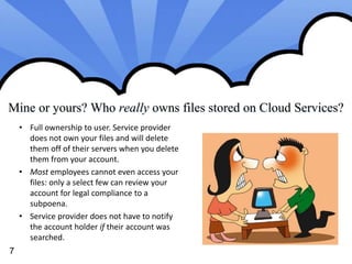 Mine or yours? Who really owns files stored on Cloud Services? 
7 
• Full ownership to user. Service provider 
does not own your files and will delete 
them off of their servers when you delete 
them from your account. 
• Most employees cannot even access your 
files: only a select few can review your 
account for legal compliance to a 
subpoena. 
• Service provider does not have to notify 
the account holder if their account was 
searched. 
 